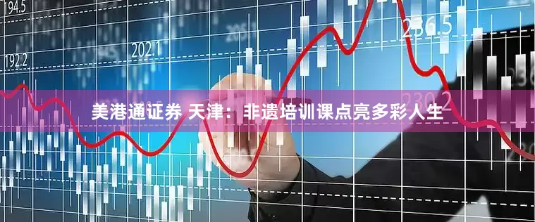 美港通证券 天津：非遗培训课点亮多彩人生