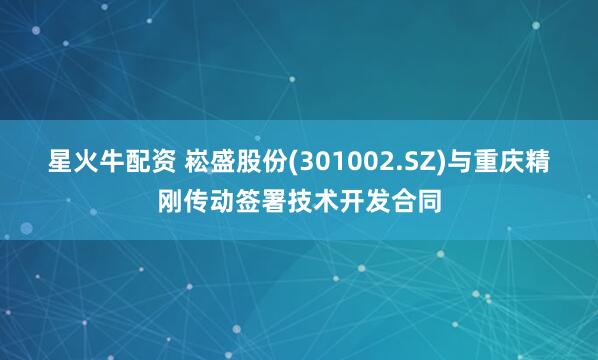 星火牛配资 崧盛股份(301002.SZ)与重庆精刚传动签署技术开发合同