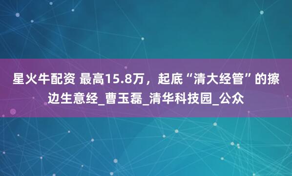 星火牛配资 最高15.8万，起底“清大经管”的擦边生意经_曹玉磊_清华科技园_公众