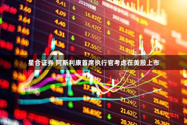 星合证券 阿斯利康首席执行官考虑在美股上市