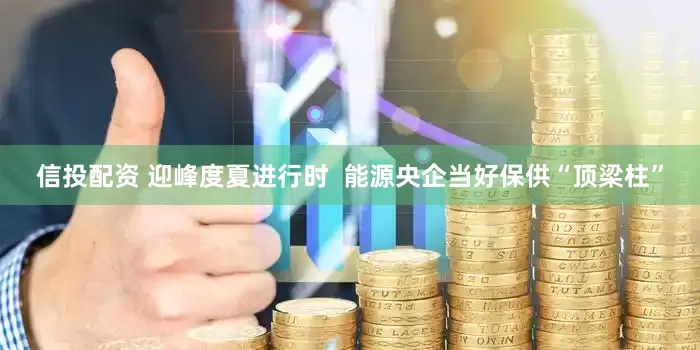 信投配资 迎峰度夏进行时  能源央企当好保供“顶梁柱”