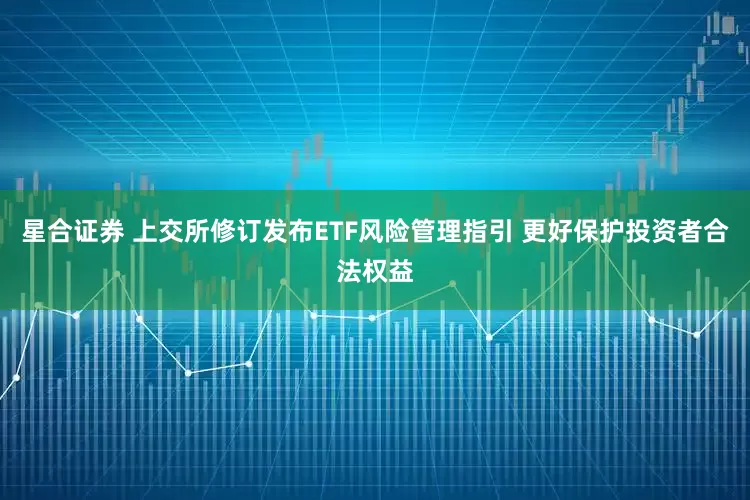 星合证券 上交所修订发布ETF风险管理指引 更好保护投资者合法权益