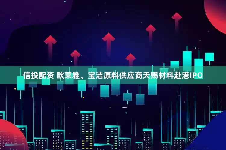 信投配资 欧莱雅、宝洁原料供应商天赐材料赴港IPO