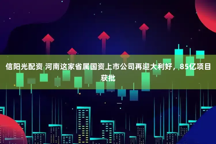 信阳光配资 河南这家省属国资上市公司再迎大利好，85亿项目获批