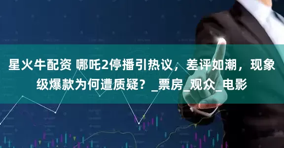 星火牛配资 哪吒2停播引热议，差评如潮，现象级爆款为何遭质疑？_票房_观众_电影
