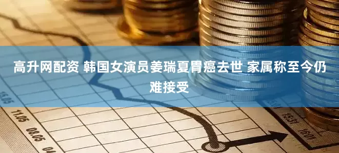 高升网配资 韩国女演员姜瑞夏胃癌去世 家属称至今仍难接受