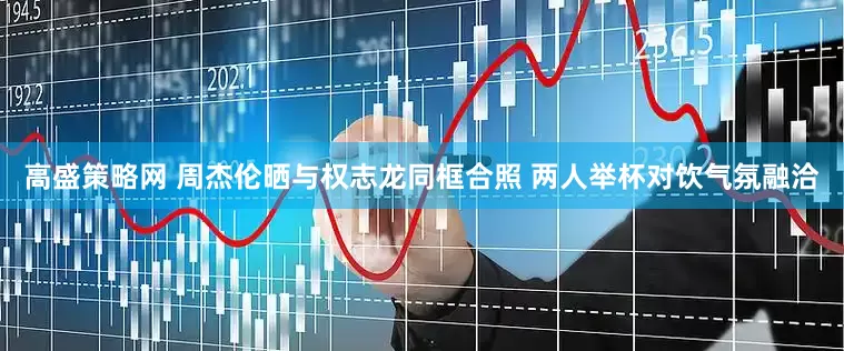 高盛策略网 周杰伦晒与权志龙同框合照 两人举杯对饮气氛融洽