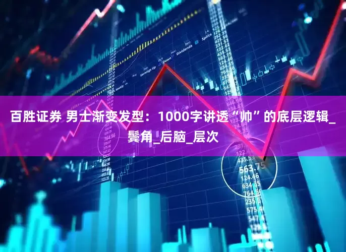 百胜证券 男士渐变发型：1000字讲透“帅”的底层逻辑_鬓角_后脑_层次