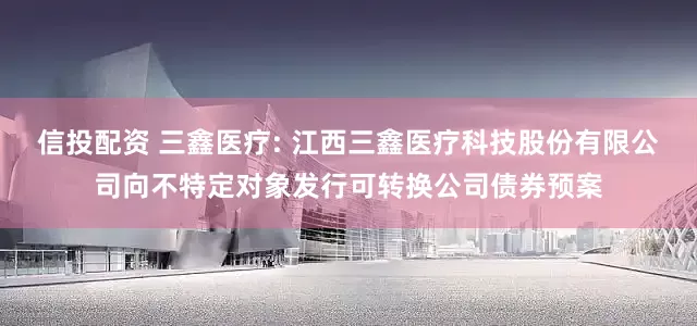 信投配资 三鑫医疗: 江西三鑫医疗科技股份有限公司向不特定对象发行可转换公司债券预案