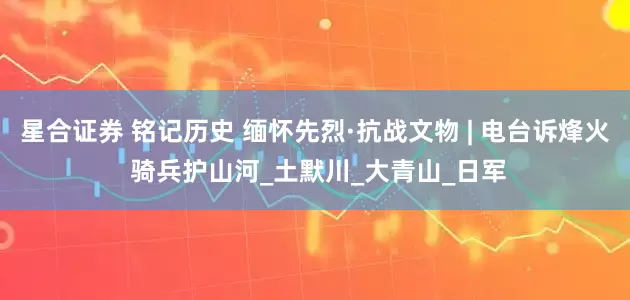 星合证券 铭记历史 缅怀先烈·抗战文物 | 电台诉烽火 骑兵护山河_土默川_大青山_日军