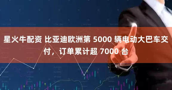 星火牛配资 比亚迪欧洲第 5000 辆电动大巴车交付,订单累计超 7000 台