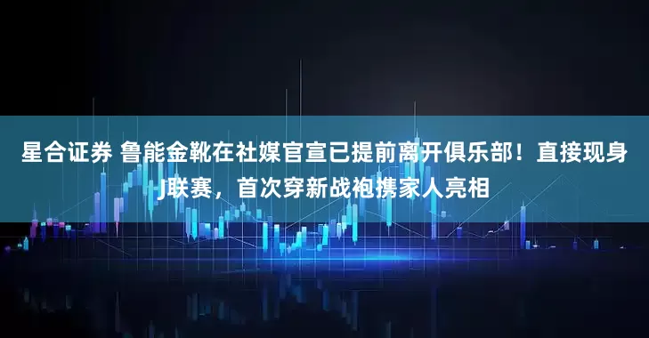 星合证券 鲁能金靴在社媒官宣已提前离开俱乐部！直接现身J联赛，首次穿新战袍携家人亮相