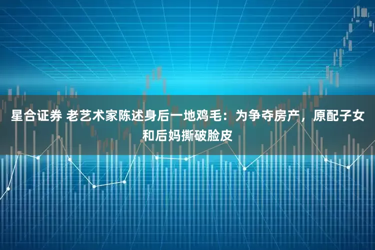 星合证券 老艺术家陈述身后一地鸡毛：为争夺房产，原配子女和后妈撕破脸皮