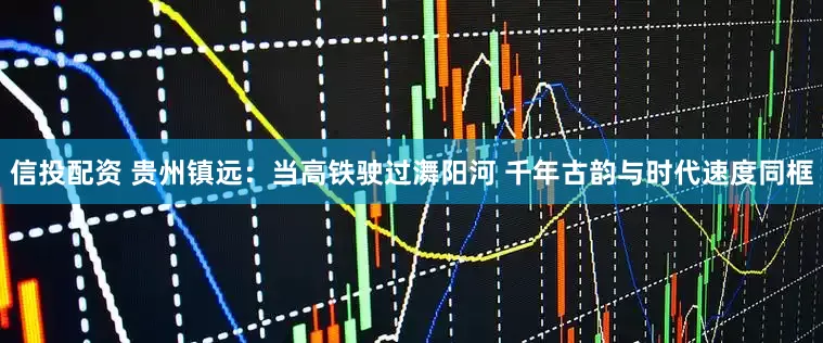 信投配资 贵州镇远：当高铁驶过㵲阳河 千年古韵与时代速度同框