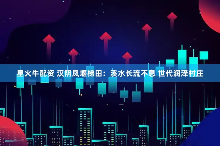 星火牛配资 汉阴凤堰梯田：溪水长流不息 世代润泽村庄