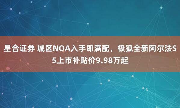 星合证券 城区NOA入手即满配，极狐全新阿尔法S5上市补贴价9.98万起