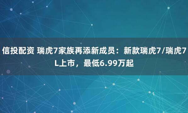 信投配资 瑞虎7家族再添新成员:新款瑞虎7/瑞虎7L上市,最低6.99万起