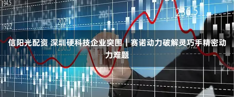 信阳光配资 深圳硬科技企业突围｜赛诺动力破解灵巧手精密动力难题